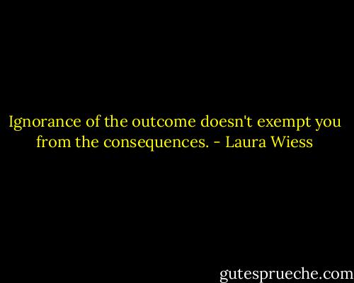 Ignorance of the outcome doesn't exempt you from the consequences. - Laura Wiess