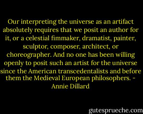Our interpreting the universe as an artifact absolutely requires that we posit an author for it, or a celestial fimmaker, dramatist, painter, sculptor, composer, architect, or choreographer. And no one has been willing openly to posit such an artist for the universe since the American transcedentalists and before them the Medieval European philosophers. - Annie Dillard