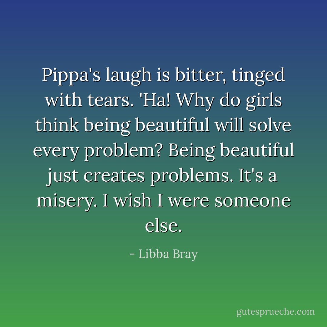 Pippa's laugh is bitter, tinged with tears. 'Ha! Why do girls think being beautiful will solve every problem? Being beautiful just creates problems. It's a misery. I wish I were someone else. - Libba Bray