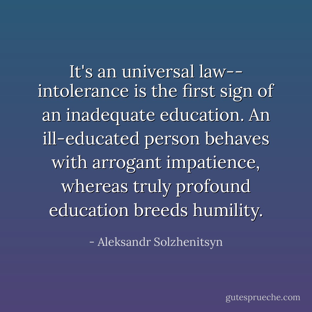 It's an universal law-- intolerance is the first sign of an inadequate education. An ill-educated person behaves with arrogant impatience, whereas truly profound education breeds humility. - Aleksandr Solzhenitsyn