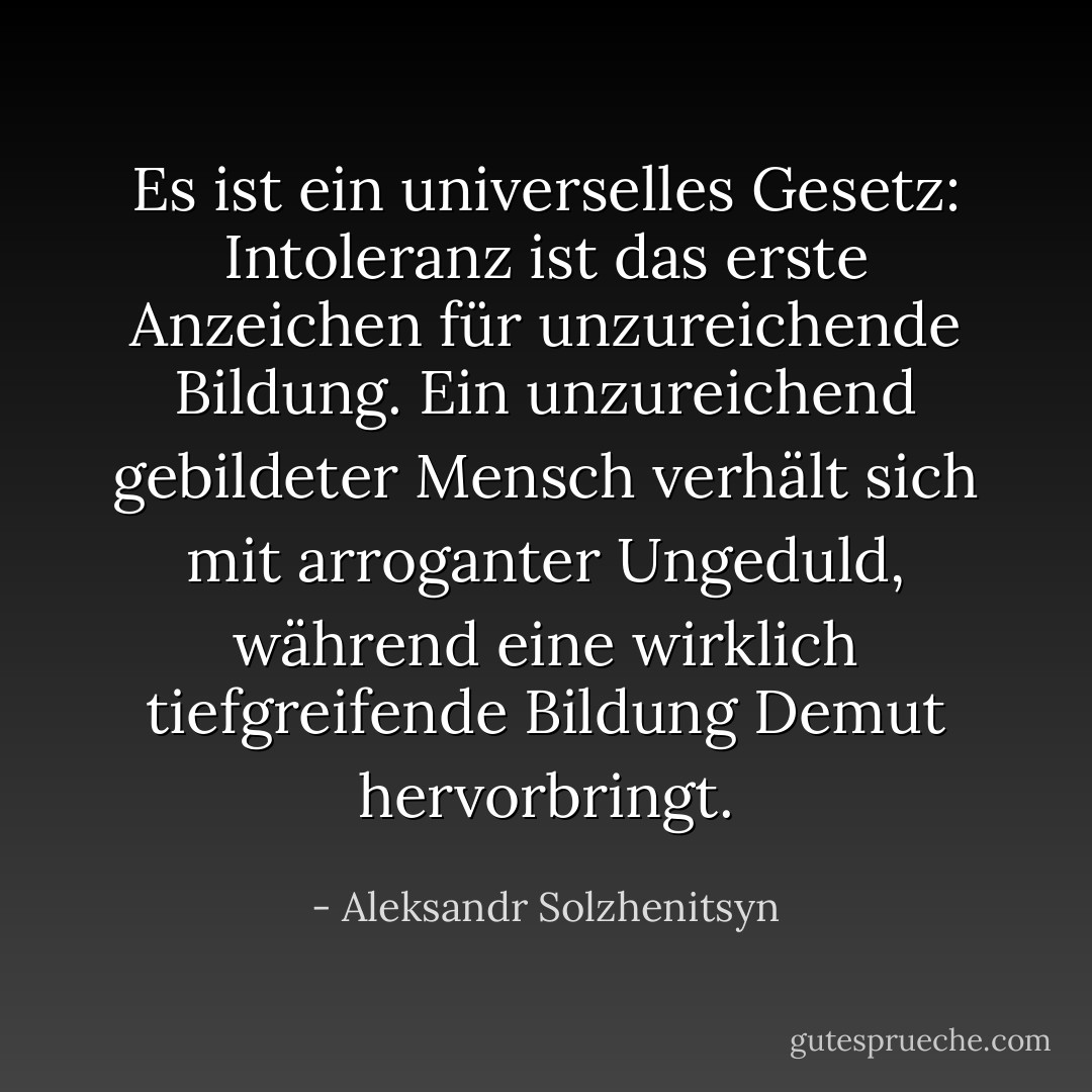 Es ist ein universelles Gesetz: Intoleranz ist das erste Anzeichen für unzureichende Bildung. Ein unzureichend gebildeter Mensch verhält sich mit arroganter Ungeduld, während eine wirklich tiefgreifende Bildung Demut hervorbringt. - Aleksandr Solzhenitsyn<