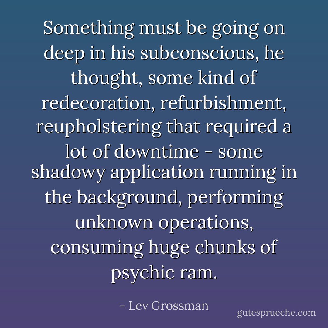 Something must be going on deep in his subconscious, he thought, some kind of redecoration, refurbishment, reupholstering that required a lot of downtime - some shadowy application running in the background, performing unknown operations, consuming huge chunks of psychic ram. - Lev Grossman