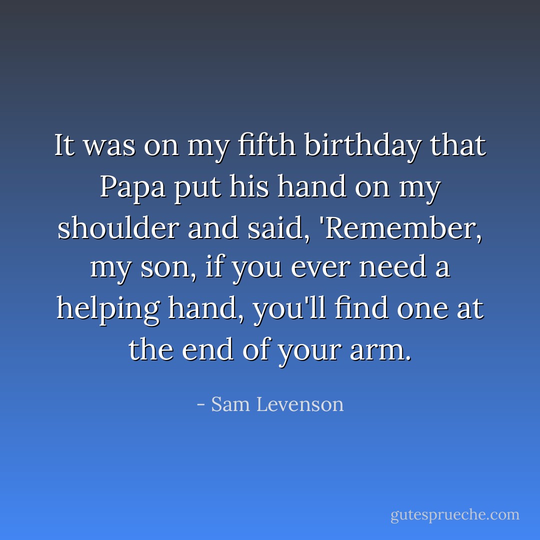 It was on my fifth birthday that Papa put his hand on my shoulder and said, 'Remember, my son, if you ever need a helping hand, you'll find one at the end of your arm. - Sam Levenson