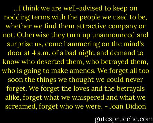 ...I think we are well-advised to keep on nodding terms with the people we used to be, whether we find them attractive company or not. Otherwise they turn up unannounced and surprise us, come hammering on the mind's door at 4 a.m. of a bad night and demand to know who deserted them, who betrayed them, who is going to make amends. We forget all too soon the things we thought we could never forget. We forget the loves and the betrayals alike, forget what we whispered and what we screamed, forget who we were. - Joan Didion