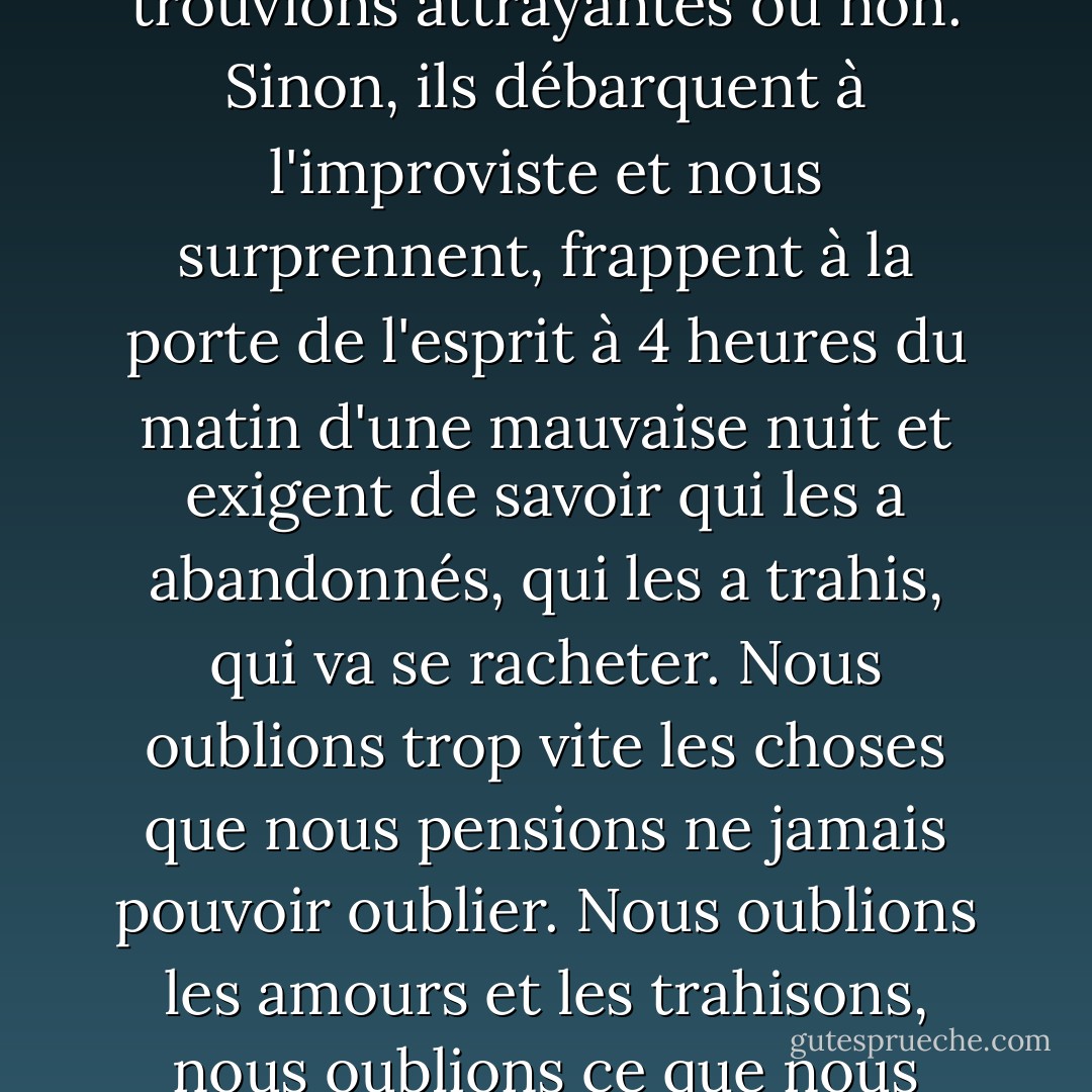 ...Je pense que nous sommes bien avisés de rester en bons termes avec les personnes que nous avons été, que nous les trouvions attrayantes ou non. Sinon, ils débarquent à l'improviste et nous surprennent, frappent à la porte de l'esprit à 4 heures du matin d'une mauvaise nuit et exigent de savoir qui les a abandonnés, qui les a trahis, qui va se racheter. Nous oublions trop vite les choses que nous pensions ne jamais pouvoir oublier. Nous oublions les amours et les trahisons, nous oublions ce que nous avons chuchoté et ce que nous avons crié, nous oublions qui nous étions. - Joan Didion