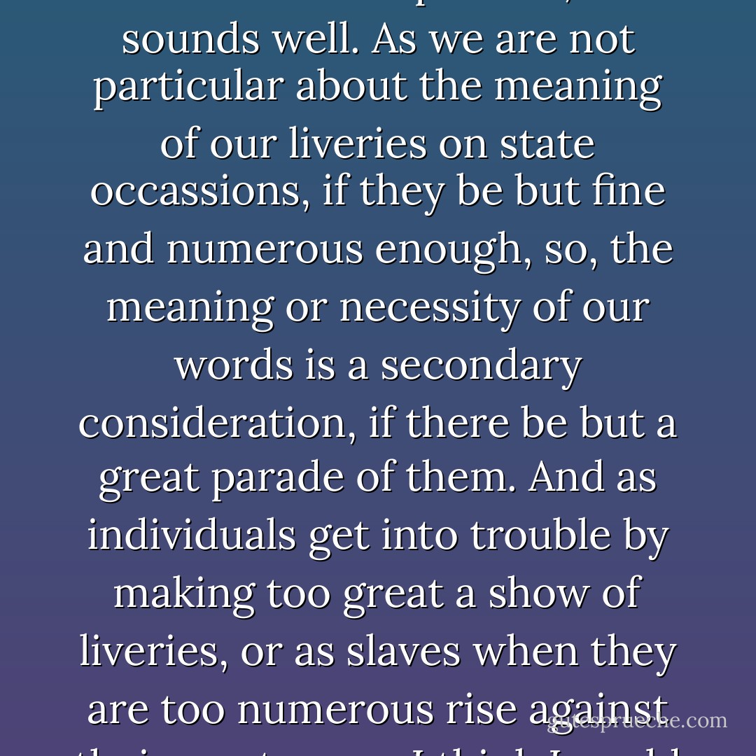 [W]e talk about the tyranny of words, but we like to tyrannise over them too; we are fond of having a large superfluous establishment of words to wait upon us on great occasions; we think it looks important, and sounds well. As we are not particular about the meaning of our liveries on state occassions, if they be but fine and numerous enough, so, the meaning or necessity of our words is a secondary consideration, if there be but a great parade of them. And as individuals get into trouble by making too great a show of liveries, or as slaves when they are too numerous rise against their masters, so I think I could mention a nation that has got into many great difficulties, and will get into many greater, from maintaining too large a retinue of words. - Charles Dickens