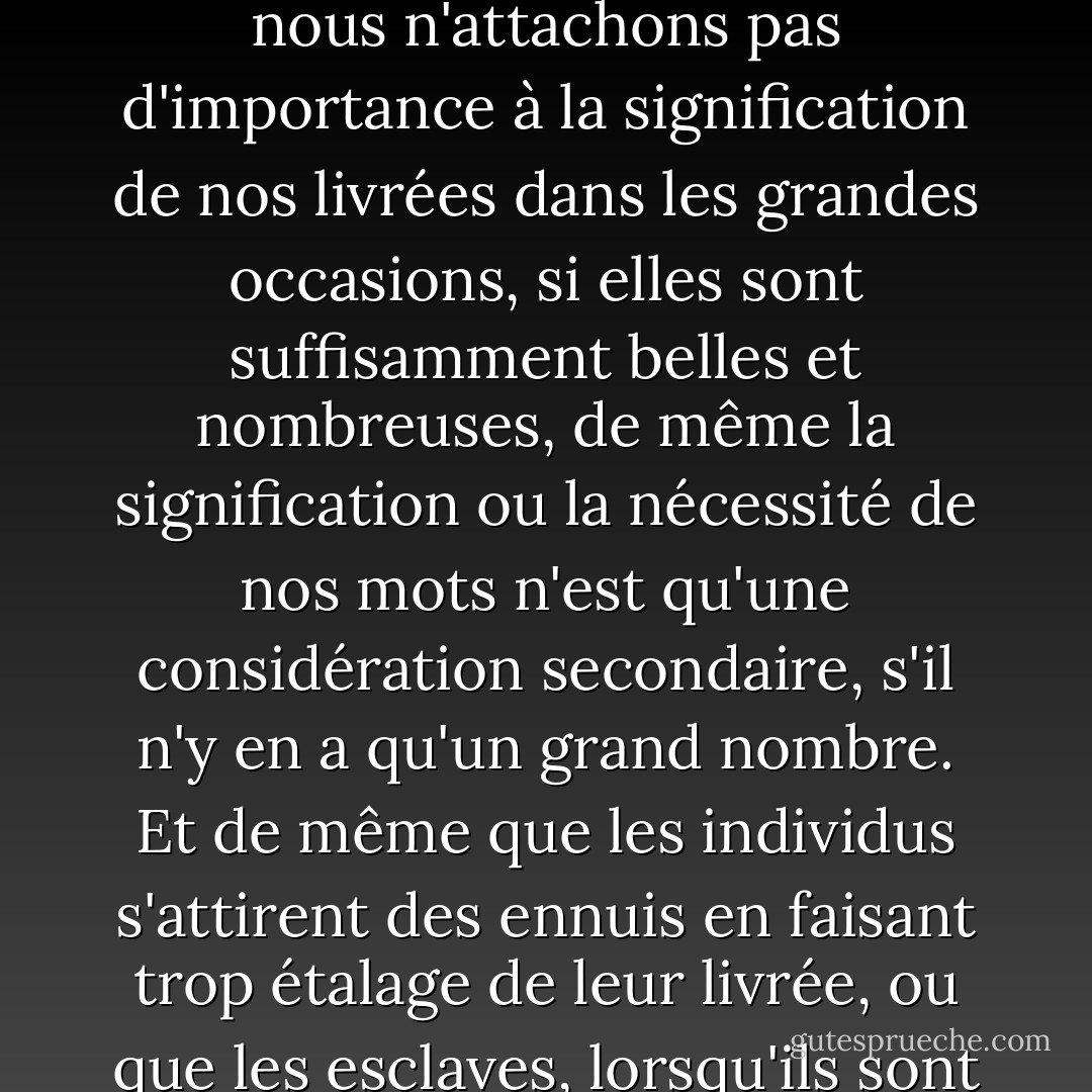 [Nous parlons de la tyrannie des mots, mais nous aimons aussi les tyranniser ; nous aimons avoir un grand nombre de mots superflus pour nous servir dans les grandes occasions ; nous pensons que cela a l'air important et que cela sonne bien. De même que nous n'attachons pas d'importance à la signification de nos livrées dans les grandes occasions, si elles sont suffisamment belles et nombreuses, de même la signification ou la nécessité de nos mots n'est qu'une considération secondaire, s'il n'y en a qu'un grand nombre. Et de même que les individus s'attirent des ennuis en faisant trop étalage de leur livrée, ou que les esclaves, lorsqu'ils sont trop nombreux, se soulèvent contre leurs maîtres, de même je pense pouvoir citer une nation qui s'est mise dans de grandes difficultés, et s'y mettra encore davantage, en entretenant une trop grande suite de mots. - Charles Dickens