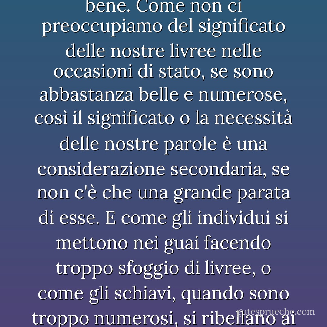 [Parliamo della tirannia delle parole, ma ci piace tiranneggiare anche su di esse; ci piace avere un gran numero di parole superflue che ci accompagnano nelle grandi occasioni; pensiamo che sembri importante e che suoni bene. Come non ci preoccupiamo del significato delle nostre livree nelle occasioni di stato, se sono abbastanza belle e numerose, così il significato o la necessità delle nostre parole è una considerazione secondaria, se non c'è che una grande parata di esse. E come gli individui si mettono nei guai facendo troppo sfoggio di livree, o come gli schiavi, quando sono troppo numerosi, si ribellano ai loro padroni, così credo di poter citare una nazione che si è cacciata in molte grandi difficoltà, e che se ne troverà ancora di più, per aver mantenuto un seguito troppo numeroso di parole. - Charles Dickens