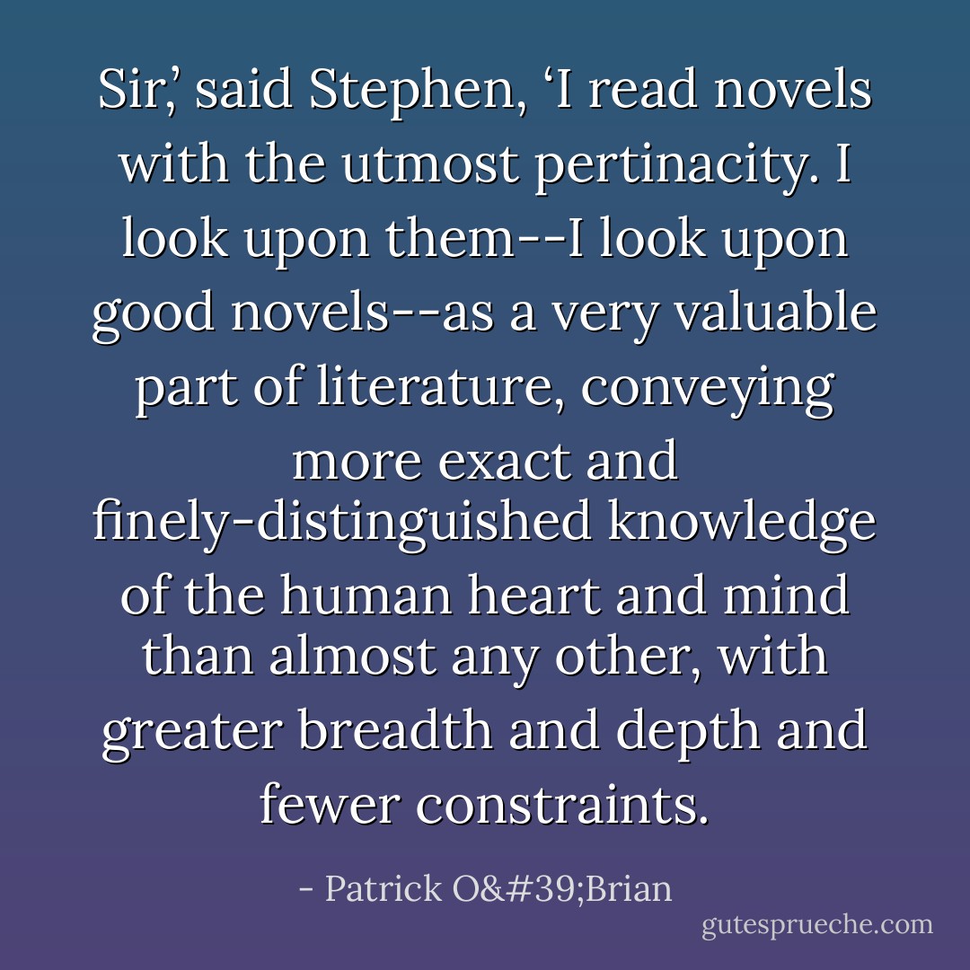 Sir,’ said Stephen, ‘I read novels with the utmost pertinacity. I look upon them--I look upon good novels--as a very valuable part of literature, conveying more exact and finely-distinguished knowledge of the human heart and mind than almost any other, with greater breadth and depth and fewer constraints. - Patrick O'Brian