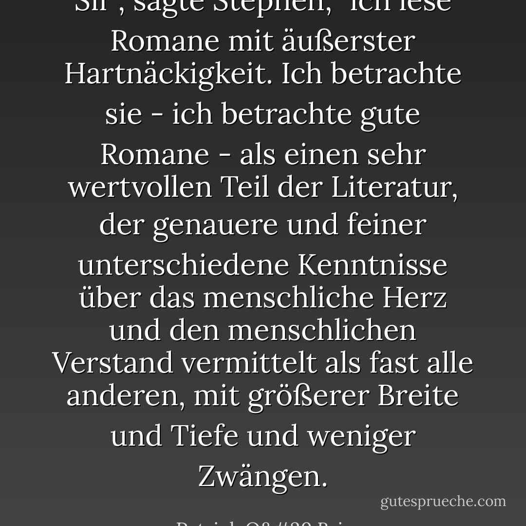 Sir", sagte Stephen, "ich lese Romane mit äußerster Hartnäckigkeit. Ich betrachte sie - ich betrachte gute Romane - als einen sehr wertvollen Teil der Literatur, der genauere und feiner unterschiedene Kenntnisse über das menschliche Herz und den menschlichen Verstand vermittelt als fast alle anderen, mit größerer Breite und Tiefe und weniger Zwängen. - Patrick O'Brian<