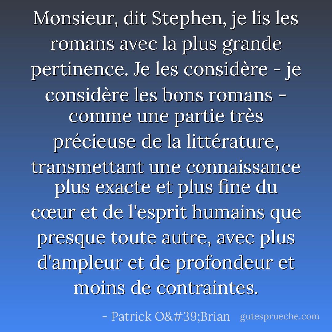 Monsieur, dit Stephen, je lis les romans avec la plus grande pertinence. Je les considère - je considère les bons romans - comme une partie très précieuse de la littérature, transmettant une connaissance plus exacte et plus fine du cœur et de l'esprit humains que presque toute autre, avec plus d'ampleur et de profondeur et moins de contraintes. - Patrick O'Brian