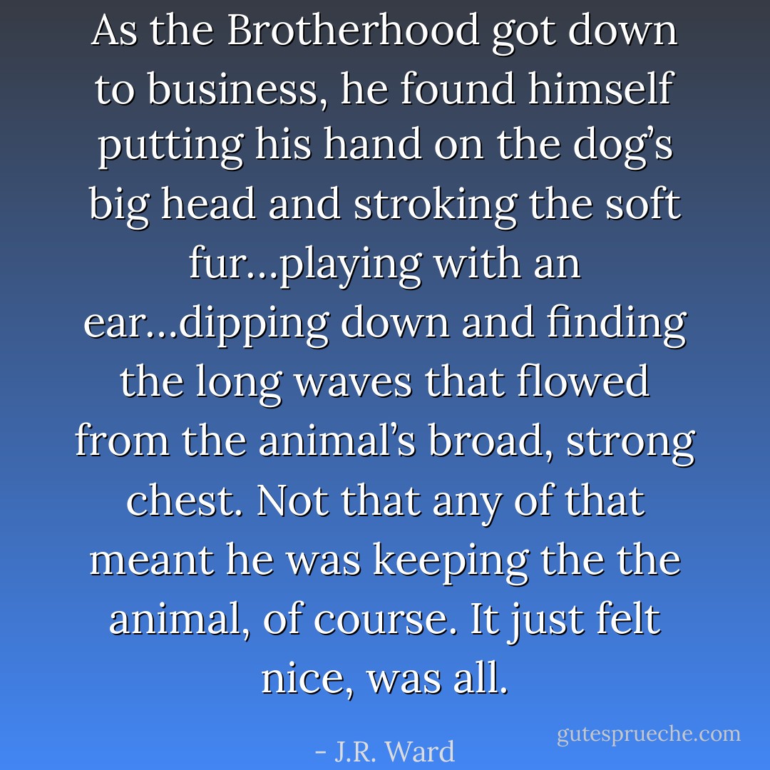 As the Brotherhood got down to business, he found himself putting his hand on the dog’s big head and stroking the soft fur…playing with an ear…dipping down and ﬁnding the long waves that ﬂowed from the animal’s broad, strong chest.<br />Not that any of that meant he was keeping the the animal, of course.<br />It just felt nice, was all. - J.R. Ward