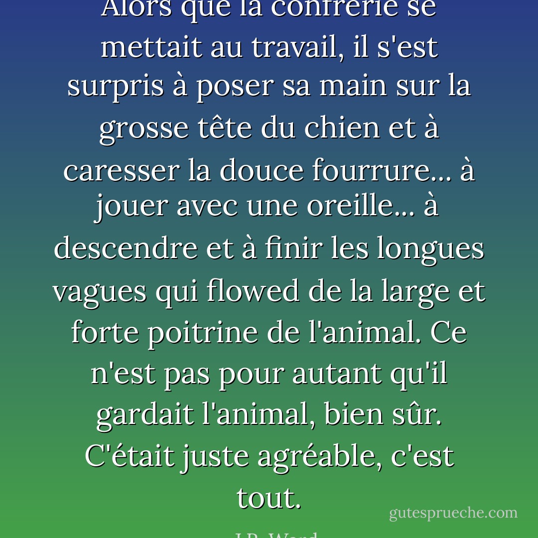 Alors que la confrérie se mettait au travail, il s'est surpris à poser sa main sur la grosse tête du chien et à caresser la douce fourrure... à jouer avec une oreille... à descendre et à ﬁnir les longues vagues qui ﬂowed de la large et forte poitrine de l'animal.<br />Ce n'est pas pour autant qu'il gardait l'animal, bien sûr.<br />C'était juste agréable, c'est tout. - J.R. Ward
