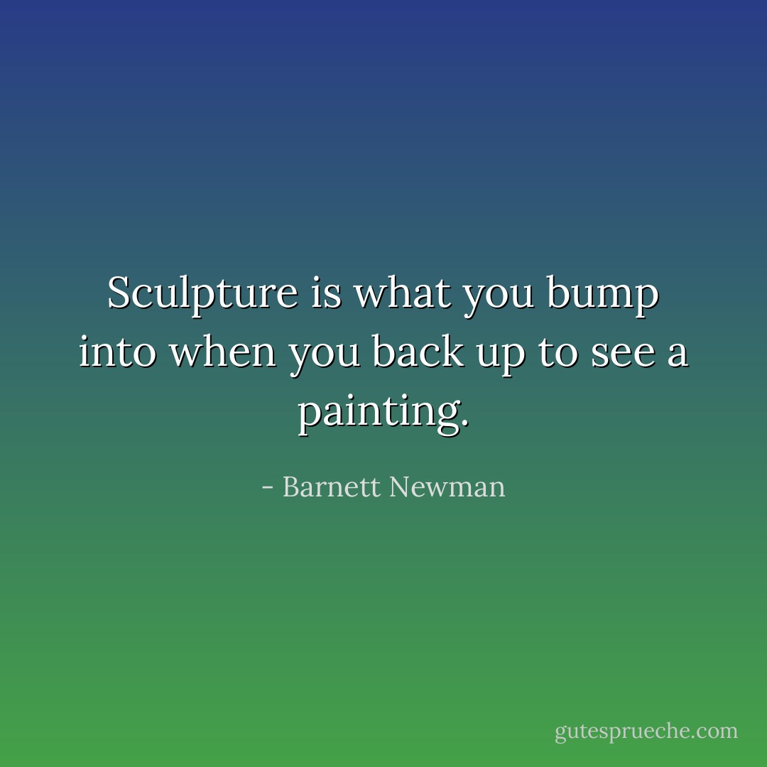 Sculpture is what you bump into when you back up to see a painting. - Barnett Newman