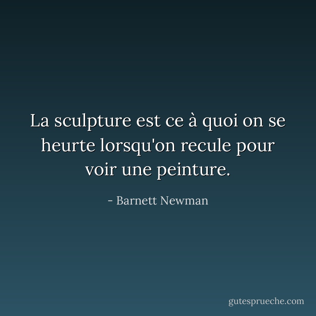 La sculpture est ce à quoi on se heurte lorsqu'on recule pour voir une peinture. - Barnett Newman