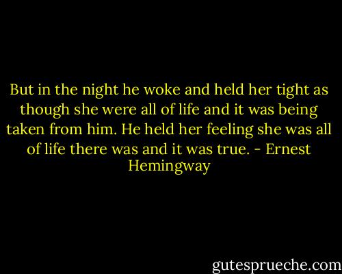But in the night he woke and held her tight as though she were all of life and it was being taken from him. He held her feeling she was all of life there was and it was true. - Ernest Hemingway