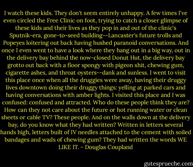 I watch these kids.<br />They don't seem entirely unhappy. A few times I've even circled the Free Clinic on foot, trying to catch a closer glimpse of these kids and their lives as they pop in and out of the clinic's Sputnik-era, gone-to-seed building--Lancaster's future trolls and Popeyes loitering out back having hushed paranoid conversations. And once I even went to have a look where they hang out in a big way, out in the delivery bay behind the now-closed Donut Hut, the delivery bay grotto out back with a floor spongy with pigeon shit, chewing gum, cigarette ashes, and throat oysters--dank and sunless. I went to visit this place once when all the druggies were away, having their druggy lives downtown doing their druggy things: yelling at parked cars and having conversations with amber lights. I visited this place and I was confused: confused and attracted. Who do these people think they are? How can they not care about the future or hot running water or clean sheets or cable TV? These people. And on the walls down at the delivery bay, do you know what they had written? Written in letters several hands high, letters built of IV needles attached to the cement with soiled bandages and wads of chewing gum? They had written the words WE LIKE IT. - Douglas Coupland
