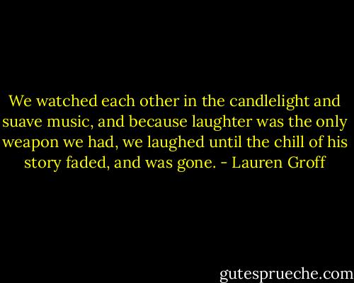 We watched each other in the candlelight and suave music, and because laughter was the only weapon we had, we laughed until the chill of his story faded, and was gone. - Lauren Groff