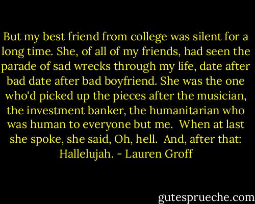 But my best friend from college was silent for a long time. She, of all of my friends, had seen the parade of sad wrecks through my life, date after bad date after bad boyfriend. She was the one who'd picked up the pieces after the musician, the investment banker, the humanitarian who was human to everyone but me.<br /><br />When at last she spoke, she said, Oh, hell.<br /><br />And, after that: Hallelujah. - Lauren Groff