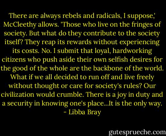 There are always rebels and radicals, I suppose,' McCleethy allows. 'Those who live on the fringes of society. But what do they contribute to the society itself? They reap its rewards without experiencing its costs. No. I submit that loyal, hardworking citizens who push aside their own selfish desires for the good of the whole are the backbone of the world. What if we all decided to run off and live freely without thought or care for society's rules? Our civilization would crumble. There is a joy in duty and a security in knowing one's place...It is the only way. - Libba Bray