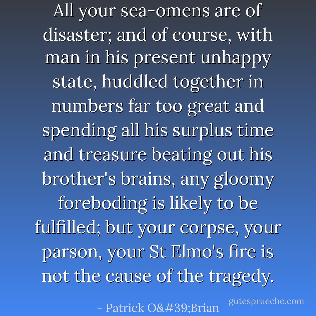 All your sea-omens are of disaster; and of course, with man in his present unhappy state, huddled together in numbers far too great and spending all his surplus time and treasure beating out his brother's brains, any gloomy foreboding is likely to be fulfilled; but your corpse, your parson, your St Elmo's fire is not the cause of the tragedy. - Patrick O'Brian
