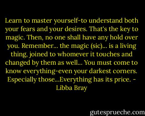 Learn to master yourself-to understand both your fears and your desires. That's the key to magic. Then, no one shall have any hold over you. Remember... the magic (sic)... is a living thing, joined to whomever it touches and changed by them as well... You must come to know everything-even your darkest corners. Especially those...Everything has its price. - Libba Bray
