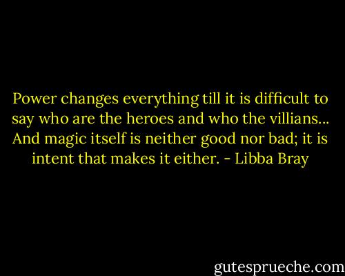 Power changes everything till it is difficult to say who are the heroes and who the villians... And magic itself is neither good nor bad; it is intent that makes it either. - Libba Bray