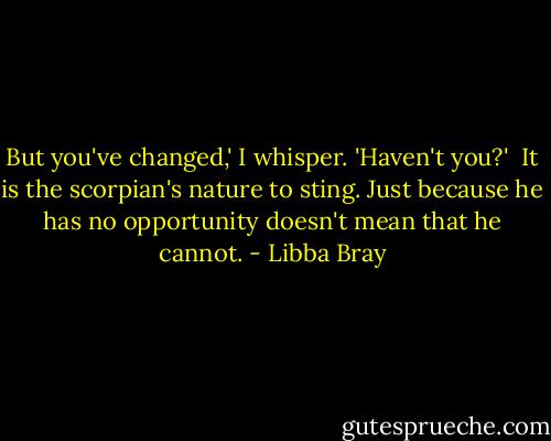 But you've changed,' I whisper. 'Haven't you?'<br /> It is the scorpian's nature to sting. Just because he has no opportunity doesn't mean that he cannot. - Libba Bray