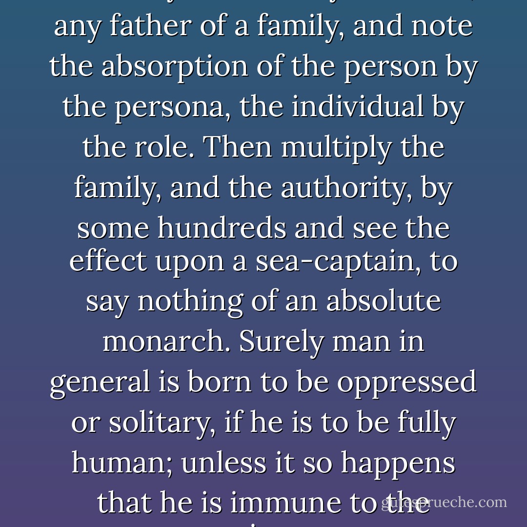 Authority is a solvent of humanity: look at any husband, any father of a family, and note the absorption of the person by the persona, the individual by the role. Then multiply the family, and the authority, by some hundreds and see the effect upon a sea-captain, to say nothing of an absolute monarch. Surely man in general is born to be oppressed or solitary, if he is to be fully human; unless it so happens that he is immune to the poison. - Patrick O'Brian