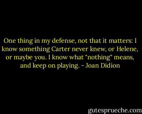 One thing in my defense, not that it matters: I know something Carter never knew, or Helene, or maybe you. I know what "nothing" means, and keep on playing. - Joan Didion