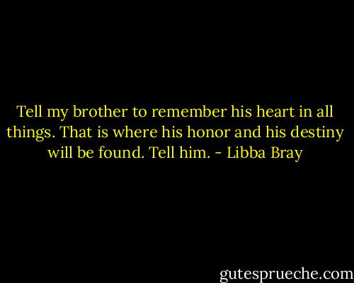 Tell my brother to remember his heart in all things. That is where his honor and his destiny will be found. Tell him. - Libba Bray