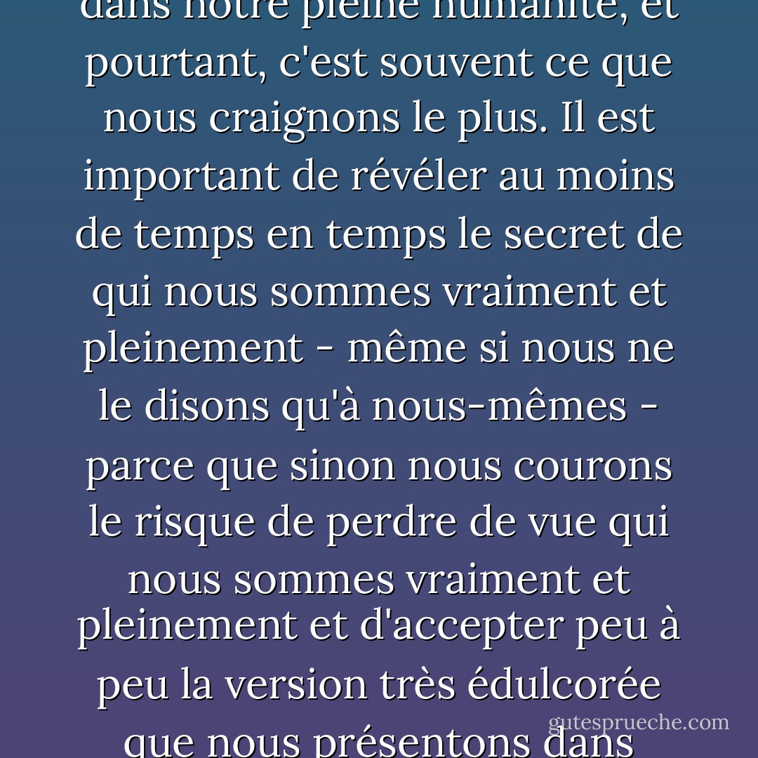 J'en suis venu à croire que, dans l'ensemble, la famille humaine a les mêmes secrets, qui sont à la fois très révélateurs et très importants à révéler. Ils sont révélateurs en ce sens qu'ils révèlent ce qui est peut-être le paradoxe central de notre condition, à savoir que ce dont nous avons le plus faim, c'est d'être connus dans notre pleine humanité, et pourtant, c'est souvent ce que nous craignons le plus. Il est important de révéler au moins de temps en temps le secret de qui nous sommes vraiment et pleinement - même si nous ne le disons qu'à nous-mêmes - parce que sinon nous courons le risque de perdre de vue qui nous sommes vraiment et pleinement et d'accepter peu à peu la version très édulcorée que nous présentons dans l'espoir que le monde la trouve plus acceptable que la vraie. Il est également important de révéler nos secrets, car il est ainsi plus facile de voir où nous sommes allés dans notre vie et où nous allons. Les échanges de ce genre ont beaucoup à voir avec ce qu'est une famille et ce qu'est l'être humain. - Frederick Buechner