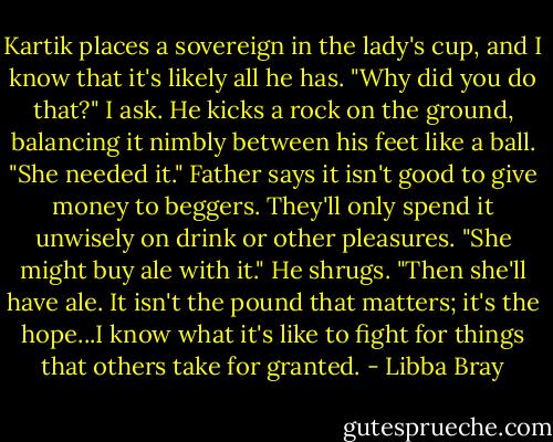 Kartik places a sovereign in the lady's cup, and I know that it's likely all he has.<br />"Why did you do that?" I ask.<br />He kicks a rock on the ground, balancing it nimbly between his feet like a ball. "She needed it."<br />Father says it isn't good to give money to beggers. They'll only spend it unwisely on drink or other pleasures. "She might buy ale with it."<br />He shrugs. "Then she'll have ale. It isn't the pound that matters; it's the hope...I know what it's like to fight for things that others take for granted. - Libba Bray