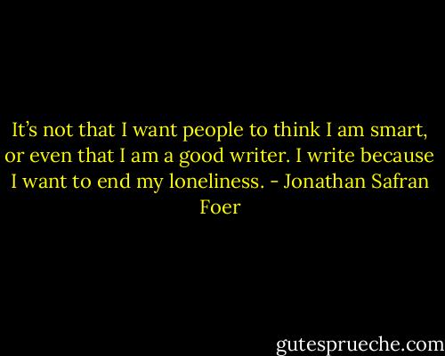 It’s not that I want people to think I am smart, or even that I am a good writer. I write because I want to end my loneliness. - Jonathan Safran Foer