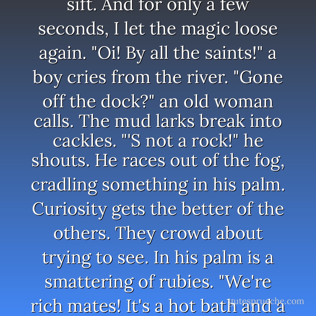 But Gemma, you could change the world."<br />"That should take far more than my power," I say.<br />"True. But change needn't happen all at once. It can be small gestures."<br />"Moments. Do you understand?" He's looking at me differently now, though I cannot say how. I only know I need to look away...<br />We pass by the pools, where the mud larks sift. And for only a few seconds, I let the magic loose again.<br />"Oi! By all the saints!" a boy cries from the river.<br />"Gone off the dock?" an old woman calls. The mud larks break into cackles.<br />"'S not a rock!" he shouts. He races out of the fog, cradling something in his palm. Curiosity gets the better of the others. They crowd about trying to see. In his palm is a smattering of rubies. "We're rich mates! It's a hot bath and a full belly for every one of us!"<br />Kartik eyes me suspiciously. "That was a strange stroke of good fortune."<br />"Yes it was."<br />"I don't suppose that was your doing."<br />"I'm not sure I don't know what you mean," I say.<br />And that is how change happens. One gesture. One person. One moment at a time. - Libba Bray