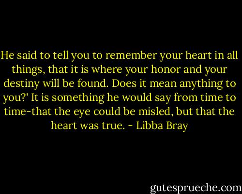 He said to tell you to remember your heart in all things, that it is where your honor and your destiny will be found. Does it mean anything to you?'<br />It is something he would say from time to time-that the eye could be misled, but that the heart was true. - Libba Bray