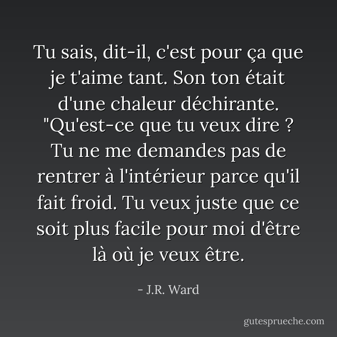 Tu sais, dit-il, c'est pour ça que je t'aime tant. Son ton était d'une chaleur déchirante. "Qu'est-ce que tu veux dire ? Tu ne me demandes pas de rentrer à l'intérieur parce qu'il fait froid. Tu veux juste que ce soit plus facile pour moi d'être là où je veux être. - J.R. Ward