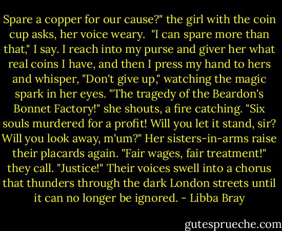 Spare a copper for our cause?" the girl with the coin cup asks, her voice weary. <br />"I can spare more than that," I say. I reach into my purse and giver her what real coins I have, and then I press my hand to hers and whisper, "Don't give up," watching the magic spark in her eyes.<br />"The tragedy of the Beardon's Bonnet Factory!" she shouts, a fire catching. "Six souls murdered for a profit! Will you let it stand, sir? Will you look away, m'um?"<br />Her sisters-in-arms raise their placards again. "Fair wages, fair treatment!" they call. "Justice!"<br />Their voices swell into a chorus that thunders through the dark London streets until it can no longer be ignored. - Libba Bray
