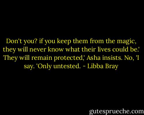 Don't you? if you keep them from the magic, they will never know what their lives could be.'<br />They will remain protected,' Asha insists.<br />No, 'I say. 'Only untested. - Libba Bray