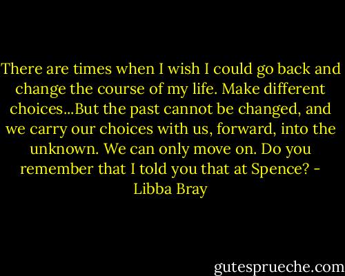 There are times when I wish I could go back and change the course of my life. Make different choices...But the past cannot be changed, and we carry our choices with us, forward, into the unknown. We can only move on. Do you remember that I told you that at Spence? - Libba Bray