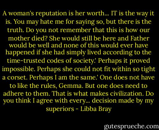 A woman's reputation is her worth... IT is the way it is. You may hate me for saying so, but there is the truth. Do you not remember that this is how our mother died? She would still be here and Father would be well and none of this would ever have happened if she had simply lived according to the time-trusted codes of society.'<br />Perhaps it proved impossible. Perhaps she could not fit within so tight a corset. Perhaps I am the same.'<br />One does not have to like the rules, Gemma. But one does need to adhere to them. That is what makes civilization. Do you think I agree with every... decision made by my superiors - Libba Bray