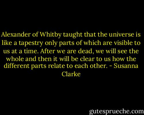 Alexander of Whitby taught that the universe is like a tapestry only parts of which are visible to us at a time. After we are dead, we will see the whole and then it will be clear to us how the different parts relate to each other. - Susanna Clarke