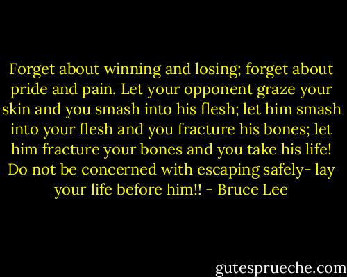 Forget about winning and losing; forget about pride and pain. Let your opponent graze your skin and you smash into his flesh; let him smash into your flesh and you fracture his bones; let him fracture your bones and you take his life! Do not be concerned with escaping safely- lay your life before him!! - Bruce Lee