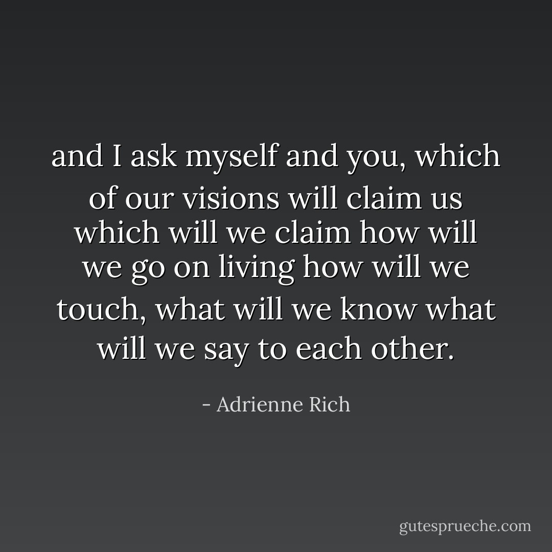 and I ask myself and you, which of our visions will claim us<br />which will we claim<br />how will we go on living<br />how will we touch, what will we know<br />what will we say to each other. - Adrienne Rich