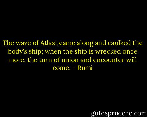 The wave of Atlast came along and caulked the body's ship; when the ship is wrecked once more, the turn of union and encounter will come. - Rumi