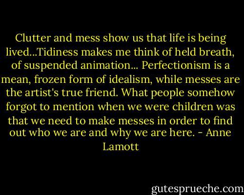 Clutter and mess show us that life is being lived...Tidiness makes me think of held breath, of suspended animation... Perfectionism is a mean, frozen form of idealism, while messes are the artist's true friend. What people somehow forgot to mention when we were children was that we need to make messes in order to find out who we are and why we are here. - Anne Lamott