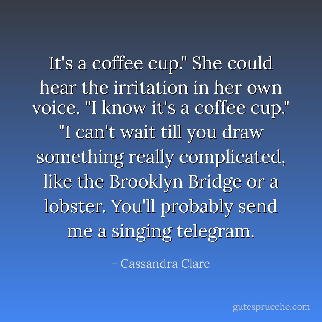 It's a coffee cup."<br />She could hear the irritation in her own voice. "I know it's a coffee cup."<br />"I can't wait till you draw something really complicated, like the Brooklyn Bridge or a lobster. You'll probably send me a singing telegram. - Cassandra Clare
