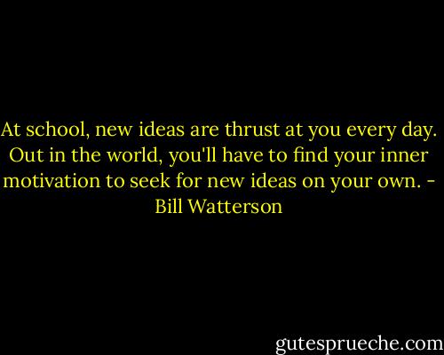 At school, new ideas are thrust at you every day. Out in the world, you'll have to find your inner motivation to seek for new ideas on your own. - Bill Watterson