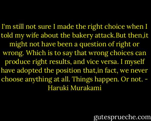 I'm still not sure I made the right choice when I told my wife about the bakery attack.But then,it might not have been a question of right or wrong. Which is to say that wrong choices can produce right results, and vice versa. I myself have adopted the position that,in fact, we never choose anything at all. Things happen. Or not. - Haruki Murakami