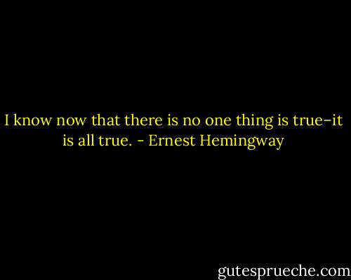 I know now that there is no one thing is true–it is all true. - Ernest Hemingway